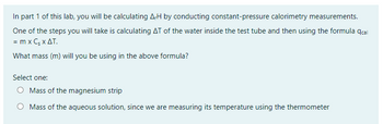 In part 1 of this lab, you will be calculating A-H by conducting constant-pressure calorimetry measurements.
One of the steps you will take is calculating AT of the water inside the test tube and then using the formula qcal
= m x C, x ΔΤ.
What mass (m) will you be using in the above formula?
Select one:
O Mass of the magnesium strip
O Mass of the aqueous solution, since we are measuring its temperature using the thermometer