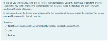 In this lab you will be calculating A,H for several chemical reactions using the technique of constant-pressure
calorimetry. You will be monitoring the temperature of the water inside the test tube and then computing
reaction AH values afterwards.
In every experiment, the temperature shown on the thermometer will increase during the reaction. This means
every AH you report in this lab must be:
Select one:
Negative, because an increase in temperature means the reaction is exothermic
O Zero
O Positive