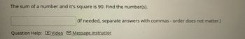 **Problem Statement:**

The sum of a number and its square is 90. Find the number(s).

**Answer Input:**

- Please enter your answer in the box provided. If there are multiple answers, separate them with commas. The order of your answers does not matter.

**Assistance:**

- For additional help, you can watch the [Video] or [Message instructor].