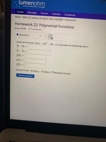 • lumenohm
online homework manager
Course Messages Forums Calendar
Gradebook
Home > Math 101 section 23 Fall'22 TuTh 7-8:50PM > Assessment
Homework 22: Polynomial Functions
Score: 24/42 4/7 answered
Question 2
Given the function f(x) = 5x² - 8x + 4. Calculate the following values:
f(-2)
f(-1) =
< >
f(0) =
f(1)
f(2)
Question Help: Video 1 Video 2 Message instructor
=
Submit Question