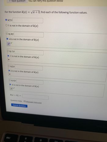 > Next question You can retry this question below
For the function k(x)=√x + 2, find each of the following function values.
Ok(1)=
01 is not in the domain of k(x)
Ok(-4)=
O-4 is not in the domain of k(x)
Ok(-1)=
-1 is not in the domain of k(x)
X
Ok(2)=
2 is not in the domain of k(x)
X
Ok(-6)=
-6 is not in the domain of k(a)
k(x + h) =
Question Help: Message instructor
Submit Question
esc
On