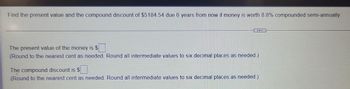 Find the present value and the compound discount of $5184.54 due 6 years from now if money is worth 8.8% compounded semi-annually
The present value of the money is $
(Round to the nearest cent as needed. Round all intermediate values to six decimal places as needed.)
The compound discount is $
(Round to the nearest cent as needed. Round all intermediate values to six decimal places as needed.)