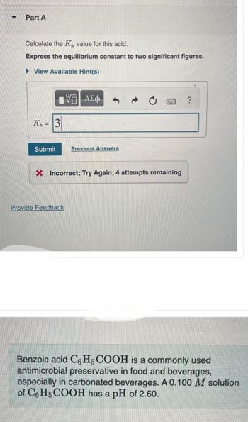 ▼
Part A
Calculate the Ka value for this acid.
Express the equilibrium constant to two significant figures.
View Available Hint(s)
Ka 3
—| ΑΣΦ
Submit Previous Answers
X Incorrect; Try Again; 4 attempts remaining
Provide Feedback
?
Benzoic acid C6H5 COOH is a commonly used
antimicrobial preservative in food and beverages,
especially in carbonated beverages. A 0.100 M solution
of C6H5COOH has a pH of 2.60.