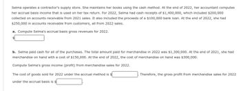 Selma operates a contractor's supply store. She maintains her books using the cash method. At the end of 2022, her accountant computes
her accrual basis income that is used on her tax return. For 2022, Selma had cash receipts of $1,400,000, which included $200,000
collected on accounts receivable from 2021 sales. It also included the proceeds of a $100,000 bank loan. At the end of 2022, she had
$250,000 in accounts receivable from customers, all from 2022 sales.
a. Compute Selma's accrual basis gross revenues for 2022.
b. Selma paid cash for all of the purchases. The total amount paid for merchandise in 2022 was $1,300,000. At the end of 2021, she had
merchandise on hand with a cost of $150,000. At the end of 2022, the cost of merchandise on hand was $300,000.
Compute Selma's gross income (profit) from merchandise sales for 2022.
The cost of goods sold for 2022 under the accrual method is $
under the accrual basis is $
Therefore, the gross profit from merchandise sales for 2022