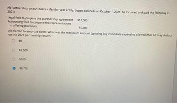 Alt Partnership, a cash-basis, calendar-year entity, began business on October 1, 2021. Alt incurred and paid the following in
2021:
Legal fees to prepare the partnership agreement
Accounting fees to prepare the representations
in offering materials
15,000
Alt elected to amortize costs. What was the maximum amount (ignoring any immediate expensing allowed) that Alt may deduct
on the 2021 partnership return?
50
$3,000
$200
$12,000
$6.750