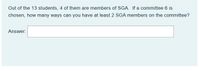 Out of the 13 students, 4 of them are members of SGA. If a committee 6 is
chosen, how many ways can you have at least 2 SGA members on the committee?
Answer:
