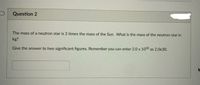 Question 2
The mass of a neutron star is 2 times the mass of the Sun. What is the mass of the neutron star in
kg?
Give the answer to two significant figures. Remember you can enter 2.0 x 1030 as 2.0e30.
