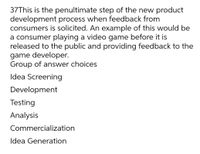 37This is the penultimate step of the new product
development process when feedback from
consumers is solicited. An example of this would be
a consumer playing a video game before it is
released to the public and providing feedback to the
game developer.
Group of answer choices
Idea Screening
Development
Testing
Analysis
Commercialization
Idea Generation
