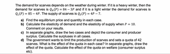 The demand for scarves depends on the weather during winter. If it is a heavy winter, then the
demand for scarves is QH (P) = 84 — 3P and if it is a light winter the demand for scarves is
Q₁(P) = 85 - 4P. The supply of scarves is Qs(P) = 4P - 7.
-
a) Find the equilibrium price and quantity in each case.
b) Calculate the elasticity of demand and the elasticity of supply when P = 10.
Comment on your results.
c) In separate graphs, draw the two cases and depict the consumer and producer
surplus. Calculate the surpluses in all cases.
d) The government wants to limit the production of scarves and sets a quota of 42
scarves. What is the effect of the quota in each case? In separate graphs, draw the
effect of the quota. Calculate the effect of the quota on welfare (consumer surplus
etc).