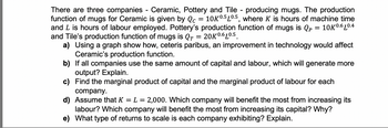 There are three companies - Ceramic, Pottery and Tile - producing mugs. The production
function of mugs for Ceramic is given by Qc = 10K0.5 10.5, where K is hours of machine time
and L is hours of labour employed. Pottery's production function of mugs is Qp = 10K0.6L0.4
and Tile's production function of mugs is QT
20K 0.6L0.5.
a) Using a graph show how, ceteris paribus, an improvement in technology would affect
Ceramic's production function.
b)
If all companies use the same amount of capital and labour, which will generate more
output? Explain.
c)
Find the marginal product of capital and the marginal product of labour for each
company.
d) Assume that K = L = 2,000. Which company will benefit the most from increasing its
labour? Which company will benefit the most from increasing its capital? Why?
e) What type of returns to scale is each company exhibiting? Explain.
=