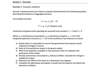 Section 2 - Exercises
Exercise 1: Automatic stabilisers
Assume a closed economy (no import or export) characterised by the following equations
describing the behaviour of aggregate demand:
Consumption function:
C = Co + C₁ (YT)
T = to +t₁Y [Taxation rule]
Investment and government spending are assumed to be constant: I = I and G = G
Where co is autonomous consumption, tå is autonomous taxation, c₁ = 0.6 is the
marginal propensity to consume, t₁ = 0.2 is the sensitivity of tax revenues to income.
a)
Explain why it is reasonable to assume that government tax revenues would
respond to changes in income.
b)
Solve for the equilibrium output in the goods market.
c) What is the Keynesian multiplier in this economy? How is it related to the
parameters of the model.
d) Assume autonomous consumption co falls by £1 Billion. Calculate the change in
equilibrium output.
e)
Represent the effect of the shock on a Keynesian cross diagram.
f) Complete the table below and explain in words how the taxation rule affects the
Keynesian multiplier.