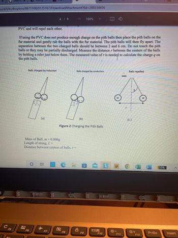 u/d21/le/dropbox/8671100/8125167/DownloadAttachment?fid=288334436
с
F5
Nas
Balls charged by induction
PVC and will repel each other.
If using the PVC does not produce enough charge on the pith balls then place the pith balls on the
fur material and gently rub the balls with the fur material. The pith balls will then fly apart. The
separation between the two charged balls should be between 2 and 6 cm. Do not touch the pith
balls or they may be partially discharged. Measure the distance r between the centers of the balls
by holding a ruler just below them. The measured value of r is needed to calculate the charge q on
the pith balls.
(a)
F6
4 / 6
100
Mass of Ball, m=0.006g
Length of string, L =
Distance between centers of balls, r=
F7
Balls charged by conduction
(b)
Figure 2 Charging the Pith Balls
F8
100% +
8
F9
09
F10
L
-*-
F11
Balls repelled
(c)
F12
PrtSc
20%
Insert