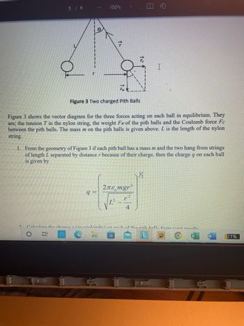 5 / 6
2
100%
e
Ag
FwZ
Figure 3 Two charged Pith Balls
Figure 3 shows the vector diagram for the three forces acting on each ball in equilibrium. They
are; the tension T in the nylon string, the weight Fw of the pith balls and the Coulomb force Fc
between the pith balls. The mass m on the pith balls is given above. L is the length of the nylon
string.
1. From the geometry of Figure 3 if each pith ball has a mass m and the two hang from strings
of length L separated by distance r because of their charge, then the charge q on each ball
is given by
q=
*
2лε mgr³
L²-
4
½½/₂2
Calculate the charge a (in coulomhel on anch of the nith halle from our roculte
O Et O
W
21%