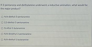 If 2-pentanone and diethylamine underwent a reductive amination, what would be
the major product?
O N,N-diethyl-2-pentanamine
O 2,2-diethyl-2-pentanamine
O N-ethyl-1-butanamine
O N,N-dimethyl-2-pentanamine
O N,N-diethyl-1-butanamine