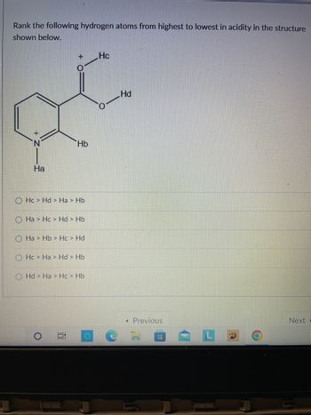 Rank the following hydrogen atoms from highest to lowest in acidity in the structure
shown below.
Ha
+ Hc
Hc> Hd > Ha > Hb
Hb
O Ha > Hc > Hd > Hb
Ha > Hb Hc > Hd
OHc> Ha Hd > Hb
O
Hd Ha Hc> Hb
10
O
Hd
< Previous
Next