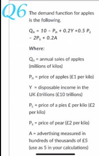 Q6
The demand function for apples
is the following.
Qn = 10 - Pn + 0.2Y +0.5 P.
- 2P, + 0.2A
Where:
Qn = annual sales of apples
(millions of kilos)
Pn = price of apples (£1 per kilo)
Y = disposable income in the
UK £trillions (£10 trillions)
Pc = price of a pies £ per kilo (£2
per kilo)
Ps = price of pear (£2 per kilo)
A = advertising measured in
hundreds of thousands of £5
(use as 5 in your calculations)
