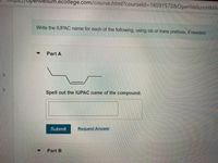 Ps.//Upenvellum.ecollege.com/course.html?courseld=16591572&OpenVellumHMA
Write the IUPAC name for each of the following, using cis or trans prefixes, if needed:
Part A
Spell out the IUPAC name of the compound.
Submit
Request Answer
Part B
