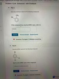 https://openvellum.ecollege.com/course.html?courseld=16591572&OpenVellumHMAC=
Problem 12.44 - Enhanced - with Feedback
Part J
Give any common name for the following compound.
CH3
Br
If the compound has only the IUPAC name, enter no.
toluene
Submit
Previous Answers Request Answer
X Incorrect; Try Again; 2 attempts remaining
Part K
Give the IUPAC name for the following compound.
Br
CI
Spell out the IUPAC name of the compound.
1-Bromo-4,3-dichlorobenzene
Submit
Previous Answers Request Answer
X Incorrect; Try Again; 2 attempts remaining
P Pears-
