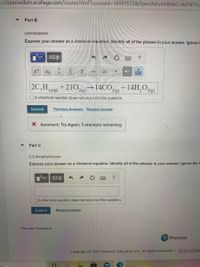 s://openvellum.ecollege.com/course.html?courseld=165915728&OpenVellumHMAC=6d7471c-
Part B
cycloheptane
Express your answer as a chemical equation. Identify all of the phases in your answer. Ignore
ΑΣφ
?
a
a
2C,H14()
+210
→14CO,
+ 14H,O2(g)
2(g)
2(g)
DA chemical reaction does not occur for this question.
Submit
Previous Answers Request Answer
X Incorrect; Try Again; 5 attempts remaining
Part C
2,3-dimethylbutane
Express your answer as a chemical equation. Identify all of the phases in your answer. Ignore the h
ΑΣΦ
OA chemical reaction does not occur for this question.
Submit
Request Answer
Provide Feedback
P Pearson
Copyright © 2021 Pearson Education Inc. All rights reserved. Terms of Use
