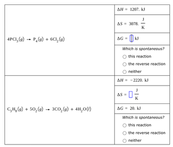 4PC13 (9) P4(g) + 6C₁₂ (g)
→
C₂H₂ (g) + 502(g) → 3CO2(g) +
3CO2(g) + 4H2O(1)
AH 1207. kJ
AS = 3078.
J
-
K
AG =
kJ
Which is spontaneous?
this reaction
the reverse reaction
neither
ΔΗ = - 2220. ΚΙ
AS =
K
AG = 20. kJ
Which is spontaneous?
this reaction
the reverse reaction
neither