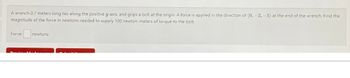 A wrench 0.7 meters long lies along the positive y-axis, and grips a bolt at the origin. A force is applied in the direction of (0, -2, -1) at the end of the wrench. Find the
magnitude of the force in newtons needed to supply 100 newton-meters of torque to the bolt
Force: n
Berriam
newtons