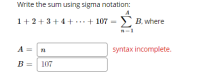 Write the sum using sigma notation:
1+ 2 +3+ 4 + ...+ 107 = B, where
A = n
syntax incomplete.
B =
107
