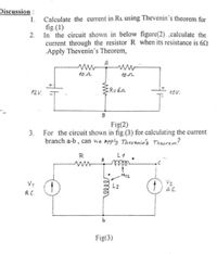 Discussion :
Calculate the current in RL using Thevenin's theorem for
fig.(1)
2. In the circuit shown in below figure(2) ,calculate the
current through the resistor R when its resistance is 62
Apply Thevenin's Theorem,
1.
A
10 n
102
12 V.
R=60
10v.
B
Fig(2)
3. For the circuit shown in fig.(3) for calculating the current
branch a-b , can we apply Therenin's Theorem?
R
L1
eill
M12
V2
A.C.
L2
A.C.
Fig(3)
relle
