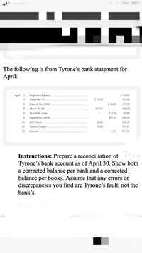 O 790%
The following is from Tyrone's bank statement for
April:
April 1
Beginning Balance.
$ 136.00
3
Check No. 79....
$ 15.00
121.00
Deposit No. 10499
$ 96.00
217.00
5
Check No. 80.
261.32
(44.32)
5
Automatic Loan.
132.00
87.68
5
Deposit No. 10500
45761
545.29
20
NSF Check
20.00
525.29
20
Service Charge.
15.00
510.29
30
Interest
1.21
511.50
Instructions: Prepare a reconciliation of
Tyrone's bank account as of April 30. Show both
a corrected balance per bank and a corrected
balance per books. Assume that any errors or
discrepancies you find are Tyrone's fault, not the
bank's.
