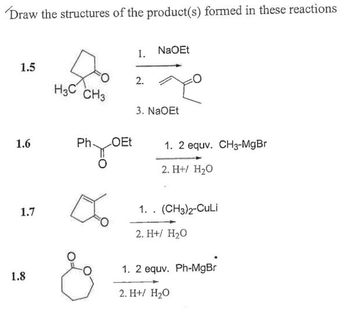 Draw the structures of the product(s) formed in these reactions
1.5
1.6
1.7
1.8
H3C CH3
Ph OEt
1. NaOEt
2.
3. NaOEt
1. 2 equv. CH3-MgBr
2. H+/ H₂O
1. . (CH3)2-CuLi
2. H+/ H₂O
1. 2 equv. Ph-MgBr
2. H+ H₂O