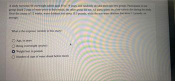 A study recruited 48 overweight adults aged 55 to 75 years, and randomly divided them into two groups. Participants in one
group drank 2 cups of water prior to their meals; the other group did not. All participants ate a low-calorie diet during the study.
Over the course of 12 weeks, water drinkers lost about 15.5 pounds, while the non-water drinkers lost about 11 pounds, on
average.
What is the response variable in this study?
Age, in years
Being overweight (yes/no)
Weight lost, in pounds
O Number of cups of water drunk before meals
OO