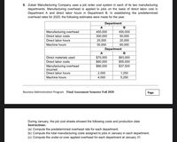 8. Zubair Manufacturing Company uses a job order cost system in each of its two manufacturing
departments. Manufacturing overhead is applied to jobs on the basis of direct labor cost in
Department A and direct labor hours in Department B. In establishing the predetermined
overhead rates for 2020, the following estimates were made for the year.
Department
A
B
Manufacturing overhead
450,000
400,000
Direct labor costs
300,000
50,000
Direct labor hours
25,000
20,000
Machine hours
50,000
60,000
Department
A
$63,000
$55,000
Direct materials used
$70,000
Direct labor costs
$60,000
Manufacturing overhead
incurred
Direct labor hours
$86,000
$37,500
2,000
1,250
Machine hours
4,000
5,250
Business Administration Program Final Assessment Semester Fall 2020
Page
During January, the job cost sheets showed the following costs and production data
Instructions:
(a) Compute the predetermined overhead rate for each department.
(b) Compute the total manufacturing costs assigned to jobs in January in each department.
(c) Compute the under-or-over applied overhead for each department at January 31.
