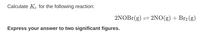 Calculate K. for the following reaction:
2NOB1(g)
= 2NO(g) + Br2 (g)
Express your answer to two significant figures.
