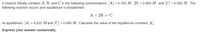 A mixture initially contains A, B, and C in the following concentrations: \([A] = 0.700 \, M\), \([B] = 0.950 \, M\), and \([C] = 0.500 \, M\). The following reaction occurs and equilibrium is established:

\[ \text{A} + 2\text{B} \rightleftharpoons \text{C} \]

At equilibrium, \([A] = 0.510 \, M\) and \([C] = 0.690 \, M\). Calculate the value of the equilibrium constant, \(K_c\).

**Express your answer numerically.**