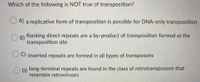 Which of the following is NOT true of transposition?
A)
a replicative form of transposition is possible for DNA-only transposition
B)
flanking direct repeats are a by-product of transposition formed at the
transposition site
C) inverted repeats are formed in all types of transposons
D long-terminal repeats are found in the class of retrotransposons that
resemble retroviruses
