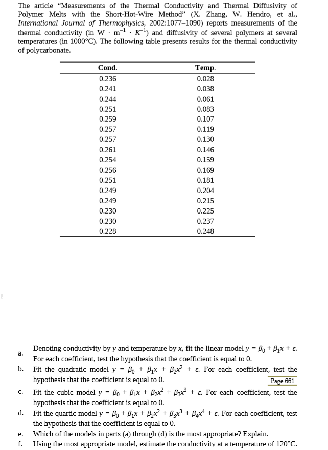 The article "Measurements of the Thermal Conductivity and Thermal Diffusivity of
Polymer Melts with the Short-Hot-Wire Method" (X. Zhang, W. Hendro, et al.,
International Journal of Thermophysics, 2002:1077-1090) reports measurements of the
thermal conductivity (in W· m-1 . K') and diffusivity of several polymers at several
temperatures (in 1000°C). The following table presents results for the thermal conductivity
of polycarbonate.
Cond.
Temp.
0.236
0.028
0.241
0.038
0.244
0.061
0.251
0.083
0.259
0.107
0.257
0.119
0.257
0.130
0.261
0.146
0.254
0.159
0.256
0.169
0.251
0.181
0.249
0.204
0.249
0.215
0.230
0.225
0.230
0.237
0.228
0.248
Denoting conductivity by y and temperature by x, fit the linear model y = Bo + Bix + ɛ.
a.
For each coefficient, test the hypothesis that the coefficient is equal to 0.
b. Fit the quadratic model y = Bo + Bix + Bzx? + ɛ. For each coefficient, test the
Page 661
Fit the cubic model y = Bo + Bix + Bx + Bax + ɛ. For each coefficient, test the
%3D
hypothesis that the coefficient is equal to 0.
C.
hypothesis that the coefficient is equal to 0.
d. Fit the quartic model y = Bo + B1x + Bzx? + Bzx³ + Bx* + ɛ. For each coefficient, test
the hypothesis that the coefficient is equal to 0.
e.
Which of the models in parts (a) through (d) is the most appropriate? Explain.
f.
Using the most appropriate model, estimate the conductivity at a temperature of 120°C.
