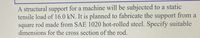A structural support for a machine will be subjected to a static
tensile load of 16.0 kN. It is planned to fabricate the support from a
square rod made from SAE 1020 hot-rolled steel. Specify suitable
dimensions for the cross section of the rod.

