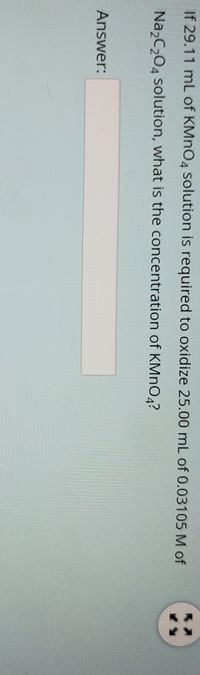 If 29.11 mL of KMNO4 solution is required to oxidize 25.00 mL of 0.03105 M of
Na,C,04 solution, what is the concentration of KMNO4?
Answer:
