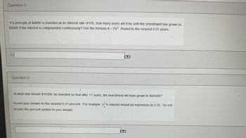 Question 1:
If a principle of $4000 is invested at an interest rate of 6%, how many years will it be until the investment has grown to
$5000 if the interest is compounded continuously? Use the formula A = Pet. Round to the nearest 0.01 years.
Question 2:
At what rate should $10000 be invested so that after 11 years, the investment will have grown to $68000?
Round your answer to the nearest 0.01 percent. For example, 5-% interest should be expressed as 5.25. Do not
include the percent symbol in your answer.
B