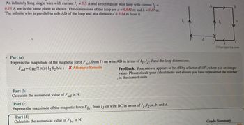 An infinitely long single wire with current 11 = 5.5 A and a rectangular wire loop with current 12 =
0.15 A are in the same plane as shown. The dimensions of the loop are a = 0.042 m and b = 0.17 m.
The infinite wire is parallel to side AD of the loop and at a distance d= 0.14 m from it.
I₁
A
B
AL
b
D
C
Otheexpertta.com
Part (a)
Express the magnitude of the magnetic force Fad, from I on wire AD in terms of 11, 12, d and the loop dimensions.
Fad=(μo/2л) (11 12 b/d) x Attempts Remain
Feedback: Your answer appears to be off by a factor of 10", where n is an integer
value. Please check your calculations and ensure you have represented the number
in the correct units.
Part (b)
Calculate the numerical value of Fd in N.
Part (c)
adi
Express the magnitude of the magnetic force Fbe, from I1 on wire BC in terms of 11, 12, a, b, and d.
Part (d)
Calculate the numerical value of Fbc in N.
Grade Summary
AC