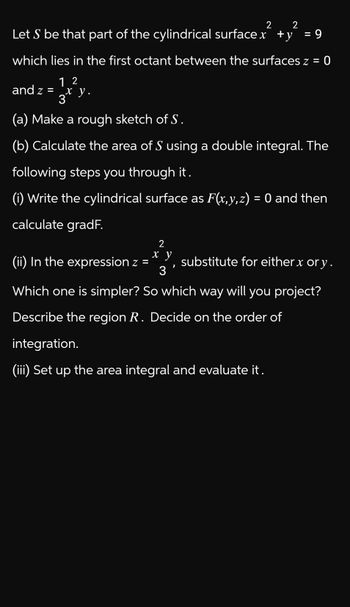 2
Let S be that part of the cylindrical surface x +y
2
= 9
= 0
which lies in the first octant between the surfaces z =
and z =
12
x
3* y.
(a) Make a rough sketch of S.
(b) Calculate the area of S using a double integral. The
following steps you through it.
(i) Write the cylindrical surface as F(x,y,z) = 0 and then
calculate gradF.
2
x y
(ii) In the expression z =
substitute for either x or y.
,
3
Which one is simpler? So which way will you project?
Describe the region R. Decide on the order of
integration.
(iii) Set up the area integral and evaluate it.