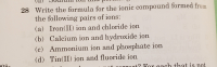 28 Write the formula for the ionic compound formed from
the following pairs of ions:
(a) Iron(II) ion and chloride ion
(b) Calcium ion and hydroxide ion
(c) Ammonium ion and phosphate ion
(d) Tin(II) ion and fluoride ion
