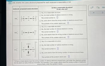 cide whether the Lewis structure proposed for each molecule is reasonable or not.
molecule proposed Lewis structure
1Br
BH₂
::
1
Br
::
:-:
Br
بت
[R-B-]
— B—H]*
H
:0:
"
SO
:0-S
0:
:0:
12-
Is this a reasonable structure?
If not, why not?
O Yes, it's a reasonable structure.
No, the total number of valence electrons is wrong.
The correct number is: ☐
O No, some atoms have the wrong number of electrons around them.
The symbols of the problem atoms are:
O Yes, it's a reasonable structure.
☐
No, the total number of valence electrons is wrong.
The correct number is: ☐
O No, some atoms have the wrong number of electrons around them.
The symbols of the problem atoms are: ☐
O Yes, it's a reasonable structure.
O No, the total number of valence electrons is wrong.
The correct number is:
O No, some atoms have the wrong number of electrons around them.
The symbols of the problem atoms are: ☐
*If two or more atoms have the wrong number of valence electrons around them, just enter the chemical symbol
for the atom as many times as necessary. For example, if two oxygen atoms have the wrong number of electrons
around them, enter the symbol O twice.
00