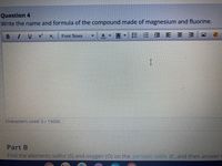Question 4
Write the name and formula of the compound made of magnesium and fluorine.
I U
x'
A
目E 三 三
Font Sizes
Characters used: 0/15000
Part B
Find the elements sulfur (S) and oxygen (O) on the periodic table e, and then answer
