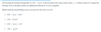 The formula for Kinetic Energy (KE ) is KE =mv². In this formula, the vertex exists when v = 0. Eliana wants to change the
formula to fit a situation where an additional velocity of 13 m/s is applied.
Which formula should Eliana use to account for the extra 13 m/s?
O KE=÷(m+ 13)v²
O KE=6.5mv?
KE = m(v+13)²
ΚΕ
26 mv?
