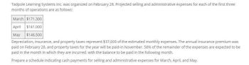 Tadpole Learning Systems Inc. was organized on February 28. Projected selling and administrative expenses for each of the first three
months of operations are as follows:
March $171,300
April $161,000
May $146,500
Depreciation, insurance, and property taxes represent $37,000 of the estimated monthly expenses. The annual insurance premium was
paid on February 28, and property taxes for the year will be paid-in November. 58% of the remainder of the expenses are expected to be
paid in the month in which they are incurred, with the balance to be paid in the following month.
Prepare a schedule indicating cash payments for selling and administrative expenses for March, April, and May.