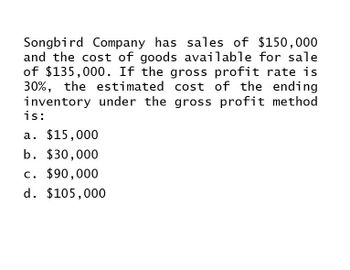 Songbird Company has sales of $150,000
and the cost of goods available for sale
of $135,000. If the gross profit rate is
30%, the estimated cost of the ending
inventory under the gross profit method
is:
a. $15,000
b. $30,000
c. $90,000
d. $105,000