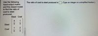 Use the following
input-output matrix
and the closed model
The ratio of coal to steel produced is
(Type an integer or a simplified fraction.)
to find the ratio of
coal to steel
produced.
Steel Coal
4.
Steel
2
Coal
3
1/3
15
