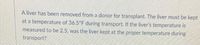 A liver has been removed from a donor for transplant. The liver must be kept
at a temperature of 36.5°F during transport. If the liver's temperature is
measured to be 2.5, was the liver kept at the proper temperature during
transport?
