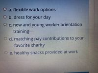 O a. flexible work options
O b. dress for your day
O c. new and young worker orientation
training
O d. matching pay contributions to your
favorite charity
O e. healthy snacks provided at work
