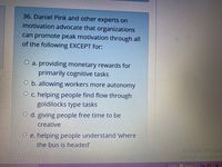 36. Daniel Pink and other experts on
motivation advocate that organizations
can promote peak motivation through all
of the following EXCEPT for:
O a. providing monetary rewards for
primarily cognitive tasks
O b. allowing workers more autonomy
O c. helping people find flow through
goldilocks type tasks
O d. giving people free time to be
creative
O e. helping people understand 'where
the bus is headed'
Activate Windov
Goco PC settinos to.
Amazı
>>
IN
